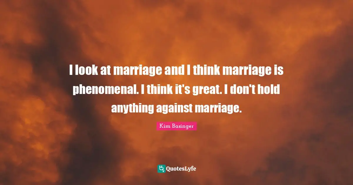 I look at marriage and I think marriage is phenomenal. I think it's great. I don't hold anything against marriage.