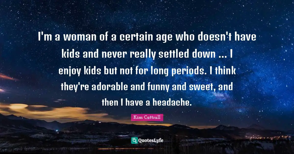 I'm a woman of a certain age who doesn't have kids and never really settled down ... I enjoy kids but not for long periods. I think they're adorable and funny and sweet, and then I have a headache.