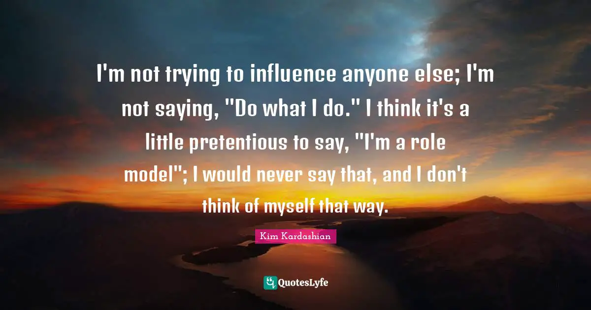 Kim Kardashian Quotes: "I'm not trying to influence anyone else; I'm not saying, "Do what I do." I think it's a little pretentious to say, "I'm a role model"; I would never say that, and I don't think of myself that way."