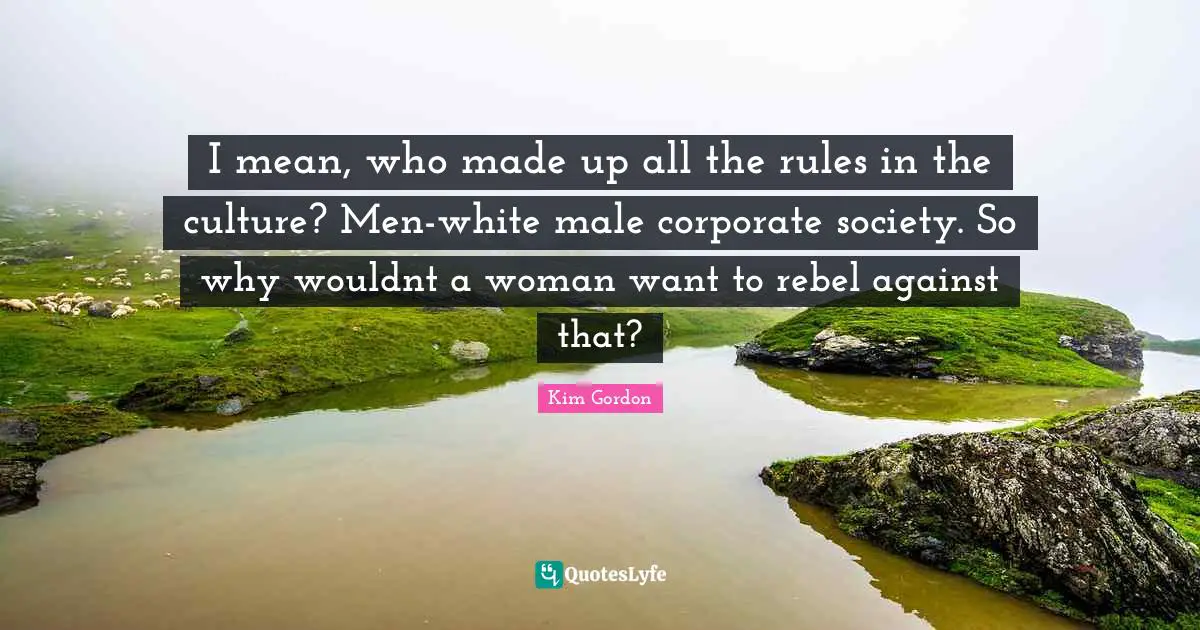 I mean, who made up all the rules in the culture? Men-white male corporate society. So why wouldnt a woman want to rebel against that?