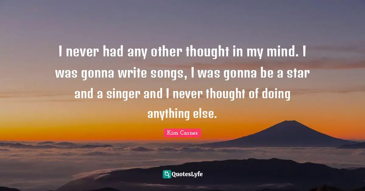 I never had any other thought in my mind. I was gonna write songs, I was gonna be a star and a singer and I never thought of doing anything else.