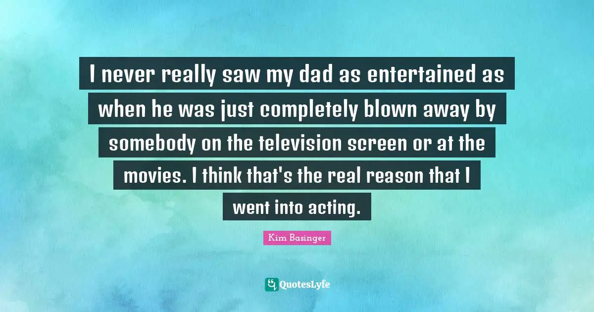 I never really saw my dad as entertained as when he was just completely blown away by somebody on the television screen or at the movies. I think that's the real reason that I went into acting.