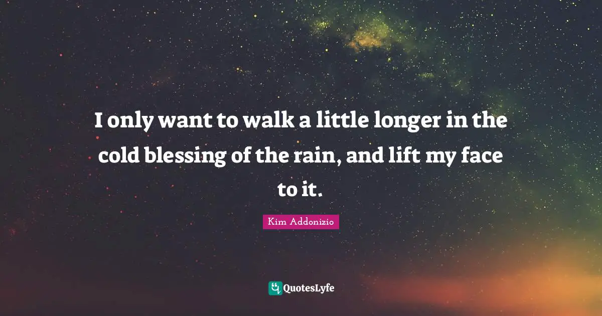 I only want to walk a little longer in the cold blessing of the rain, and lift my face to it.