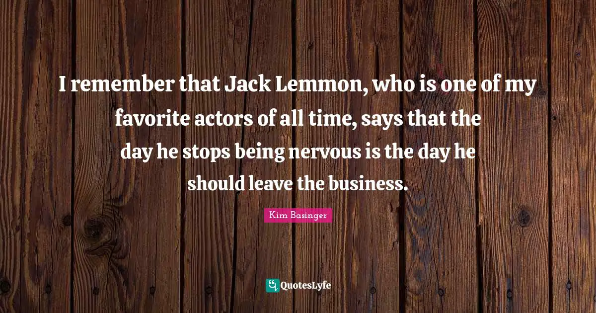 I remember that Jack Lemmon, who is one of my favorite actors of all time, says that the day he stops being nervous is the day he should leave the business.