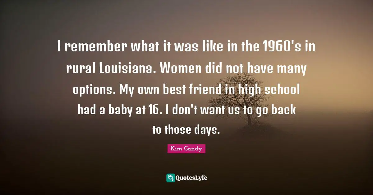 I remember what it was like in the 1960's in rural Louisiana. Women did not have many options. My own best friend in high school had a baby at 16. I don't want us to go back to those days.