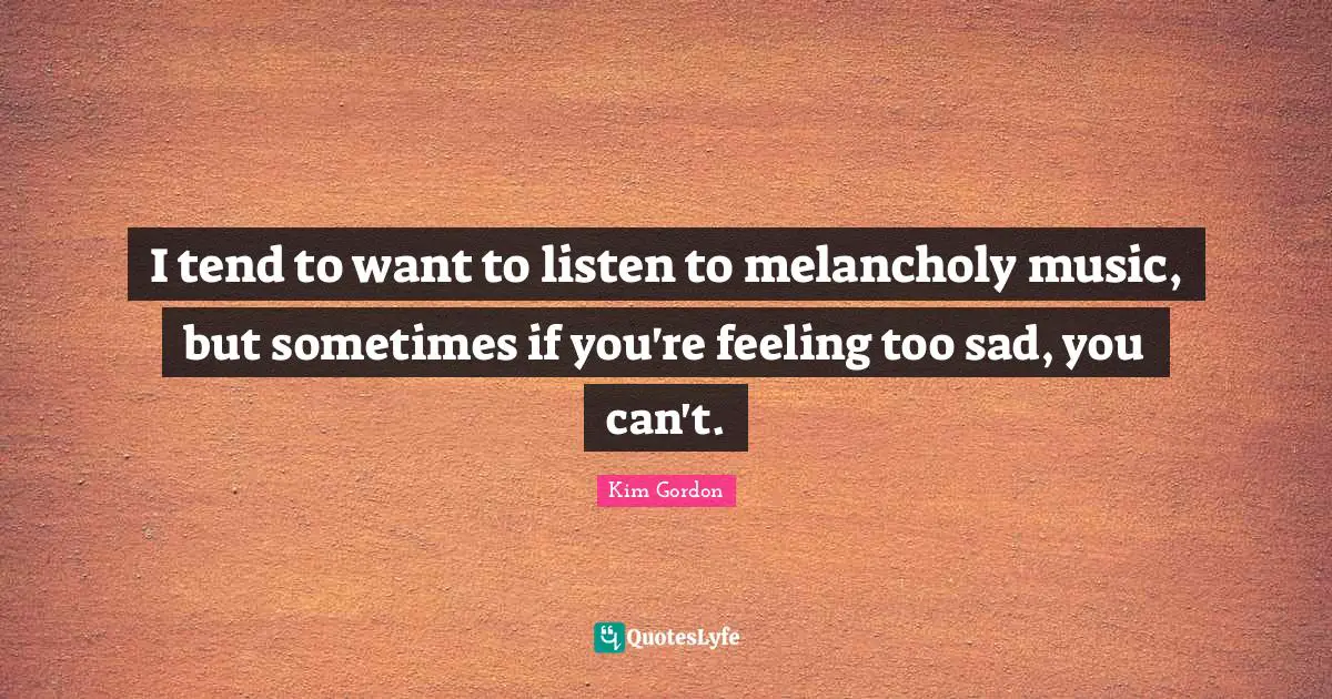 I tend to want to listen to melancholy music, but sometimes if you're feeling too sad, you can't.