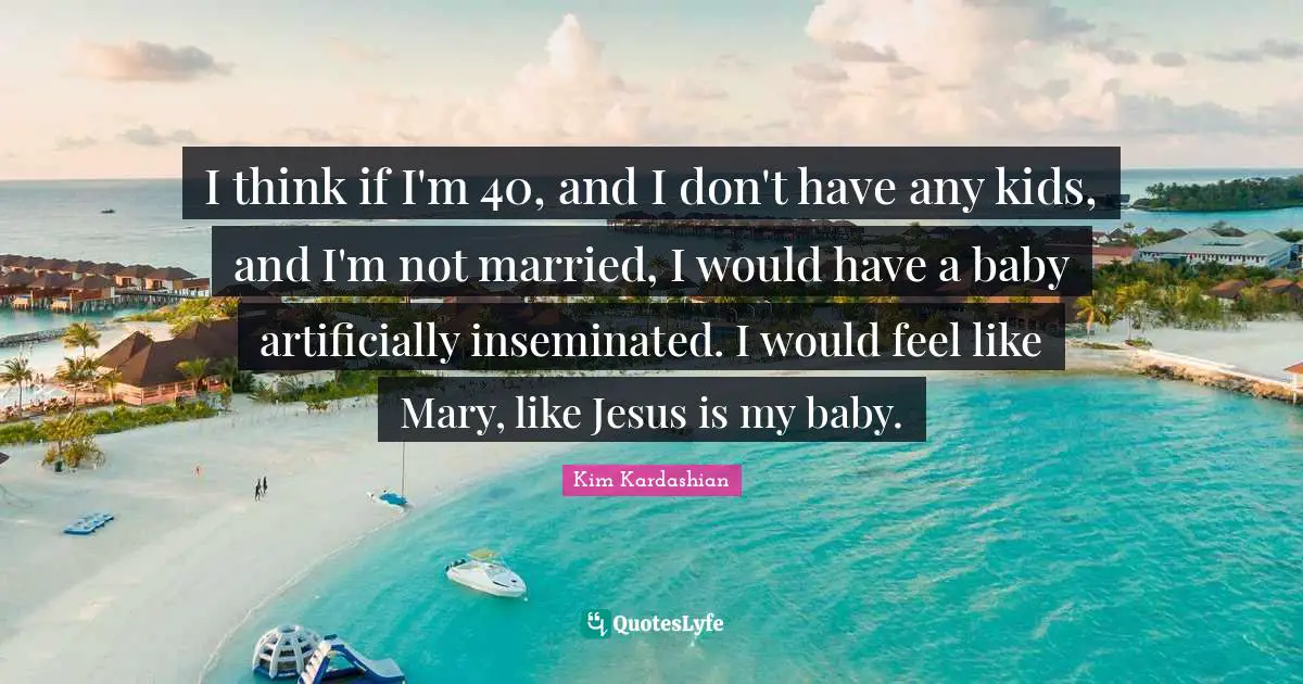 I think if I'm 40, and I don't have any kids, and I'm not married, I would have a baby artificially inseminated. I would feel like Mary, like Jesus is my baby.