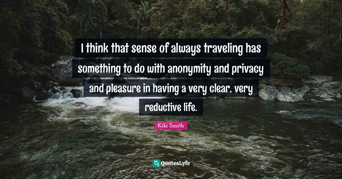 I think that sense of always traveling has something to do with anonymity and privacy and pleasure in having a very clear, very reductive life.