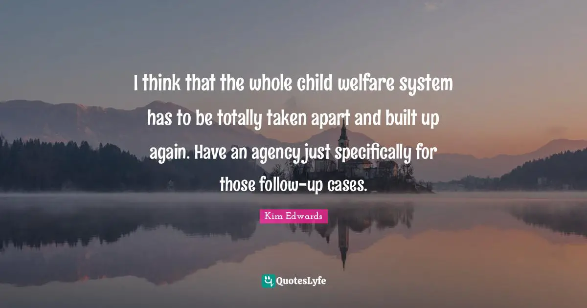 Kim Edwards Quotes: "I think that the whole child welfare system has to be totally taken apart and built up again. Have an agency just specifically for those follow-up cases."