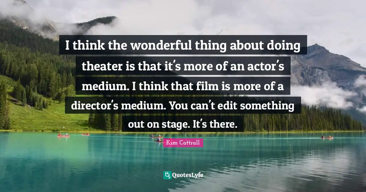 I think the wonderful thing about doing theater is that it's more of an actor's medium. I think that film is more of a director's medium. You can't edit something out on stage. It's there.