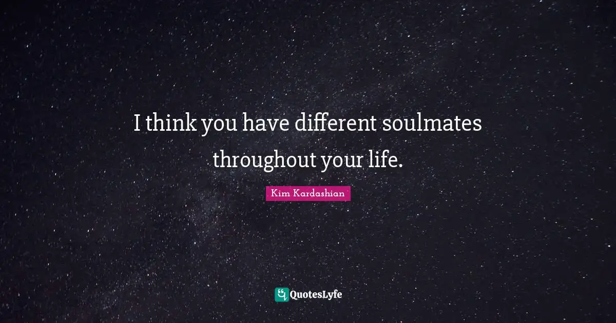 I think you have different soulmates throughout your life.