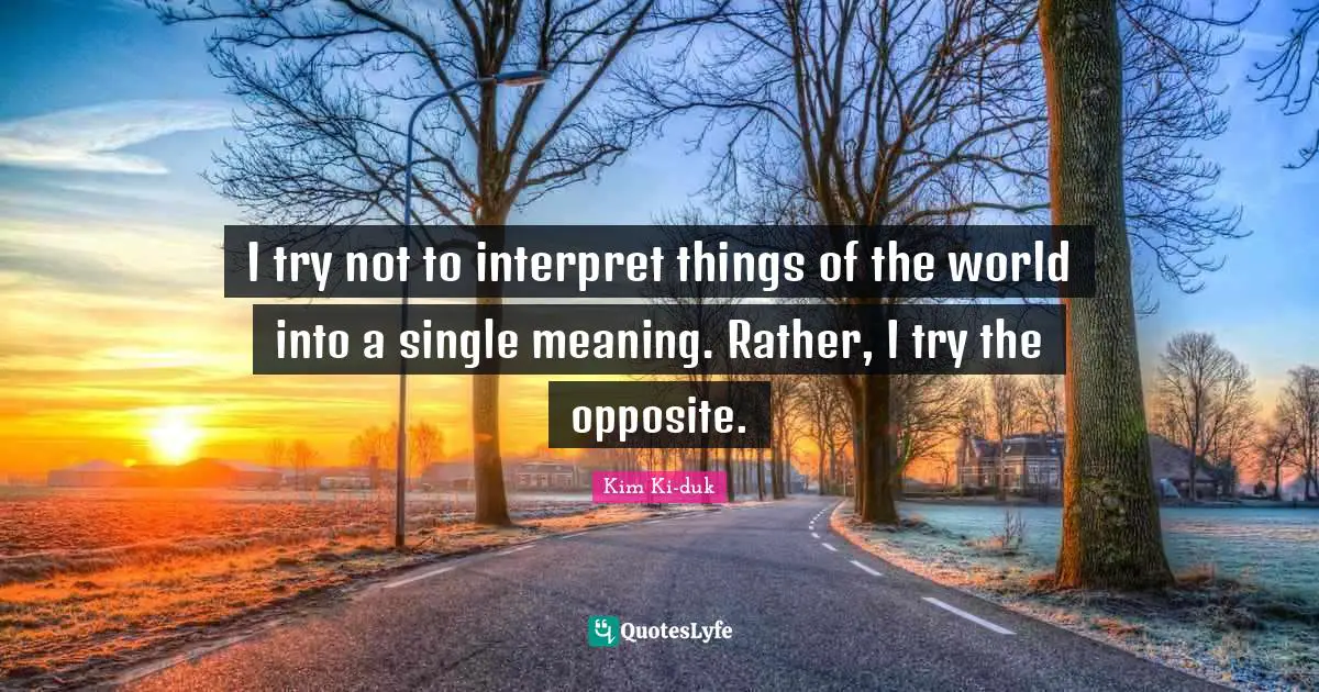 I try not to interpret things of the world into a single meaning. Rather, I try the opposite.