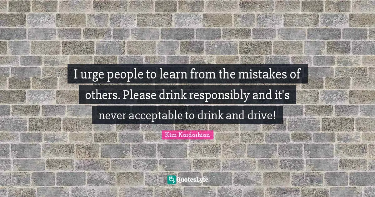 Kim Kardashian Quotes: "I urge people to learn from the mistakes of others. Please drink responsibly and it's never acceptable to drink and drive!"