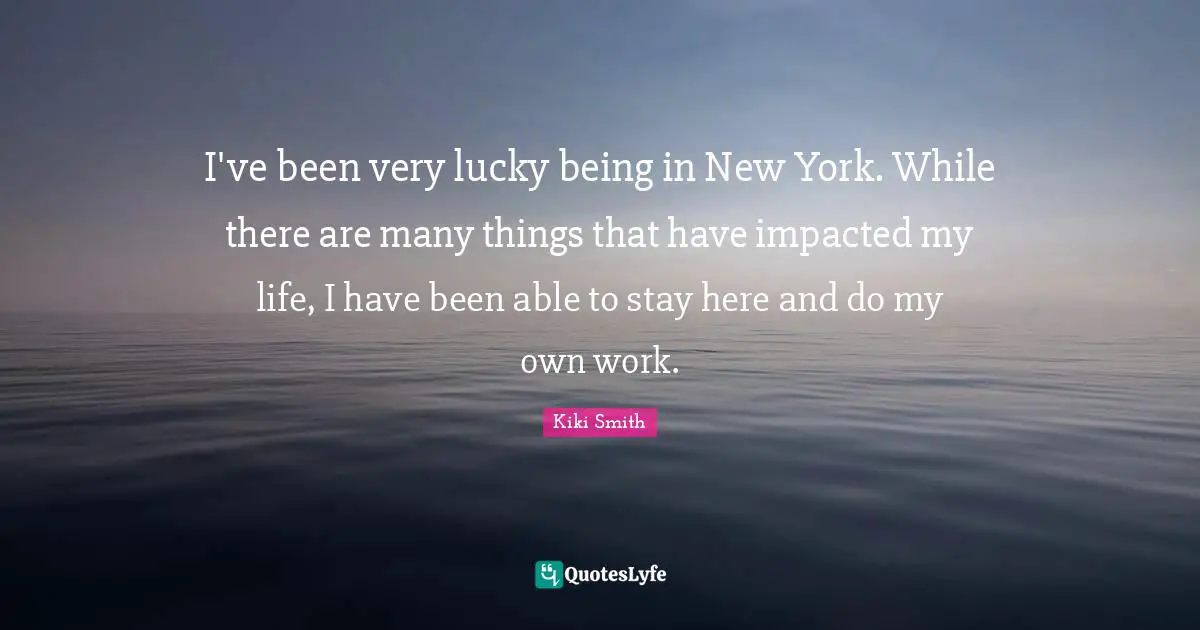 I've been very lucky being in New York. While there are many things that have impacted my life, I have been able to stay here and do my own work.