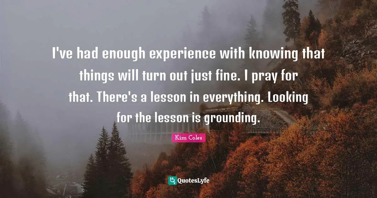 Grounding Quotes: "I've had enough experience with knowing that things will turn out just fine. I pray for that. There's a lesson in everything. Looking for the lesson is grounding."