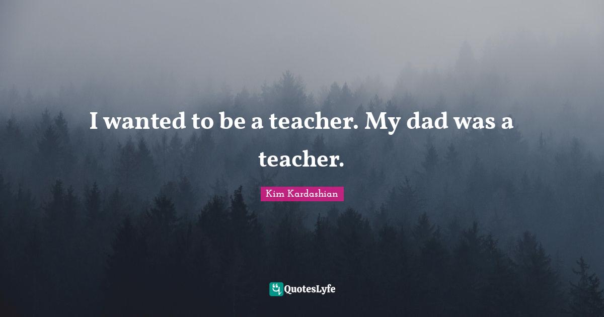 I wanted to be a teacher. My dad was a teacher.