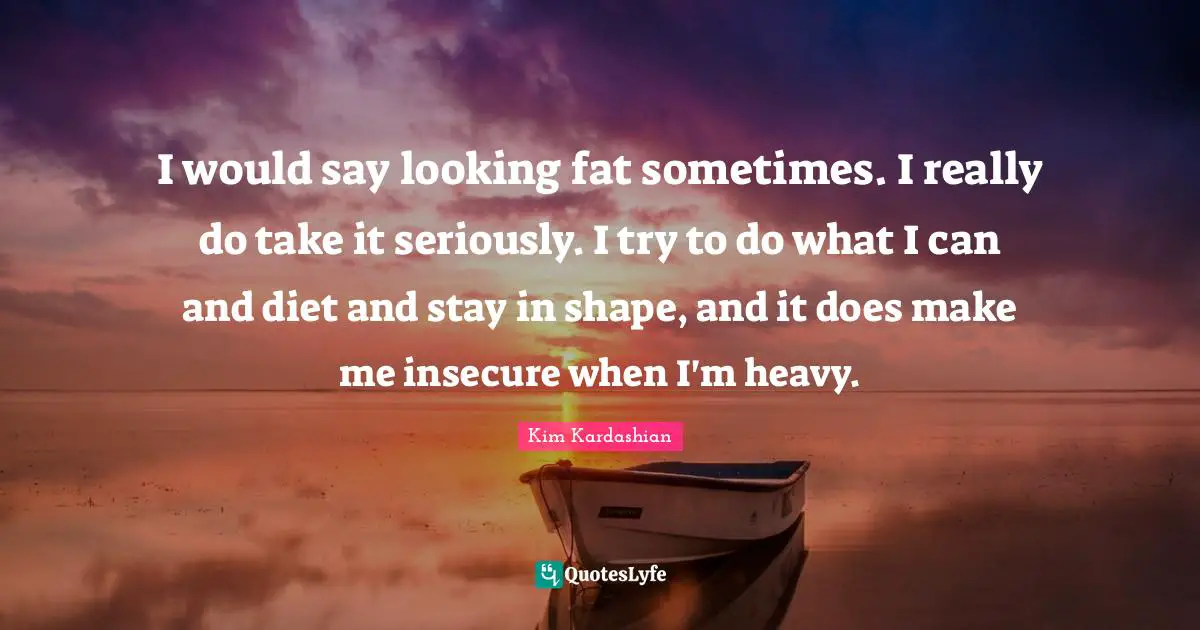 I would say looking fat sometimes. I really do take it seriously. I try to do what I can and diet and stay in shape, and it does make me insecure when I'm heavy.