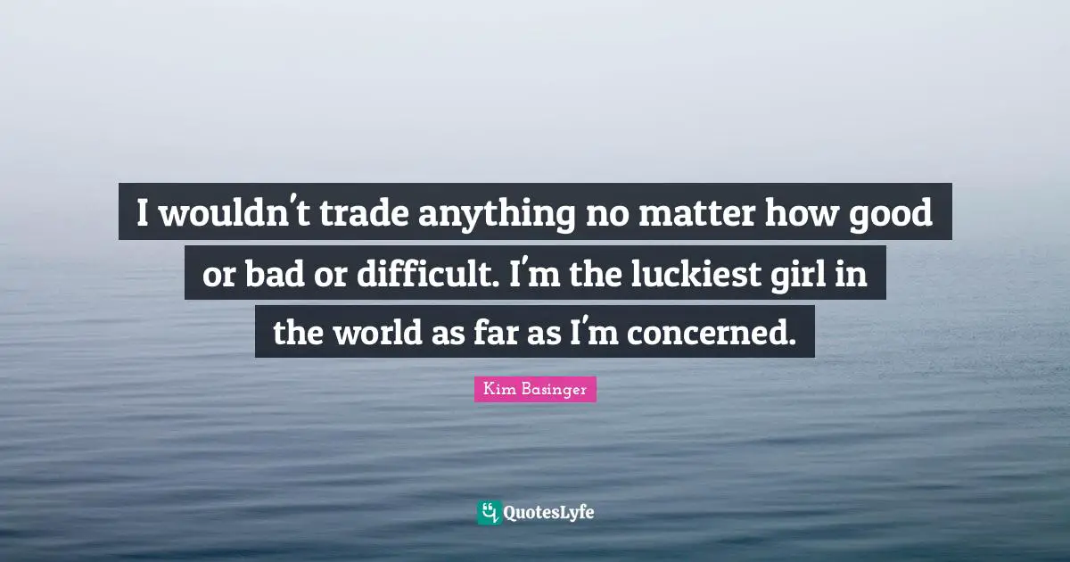 I wouldn't trade anything no matter how good or bad or difficult. I'm the luckiest girl in the world as far as I'm concerned.