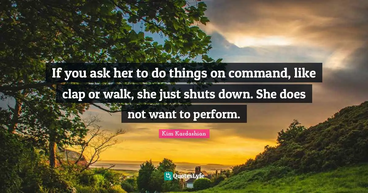 If you ask her to do things on command, like clap or walk, she just shuts down. She does not want to perform.