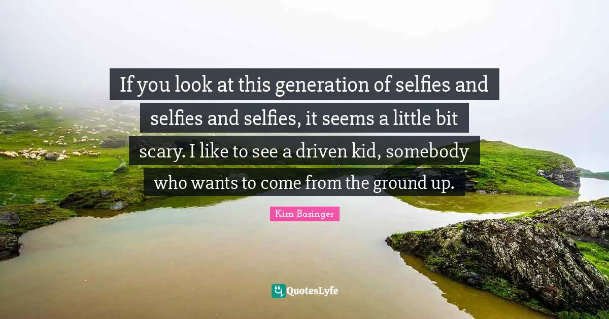 If you look at this generation of selfies and selfies and selfies, it seems a little bit scary. I like to see a driven kid, somebody who wants to come from the ground up.