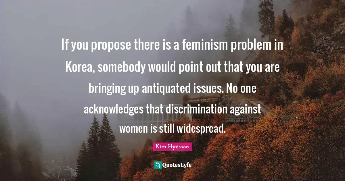 Kim Hyesoon Quotes: "If you propose there is a feminism problem in Korea, somebody would point out that you are bringing up antiquated issues. No one acknowledges that discrimination against women is still widespread."