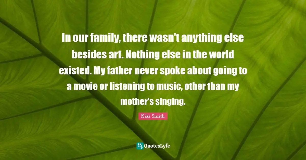 In our family, there wasn't anything else besides art. Nothing else in the world existed. My father never spoke about going to a movie or listening to music, other than my mother's singing.