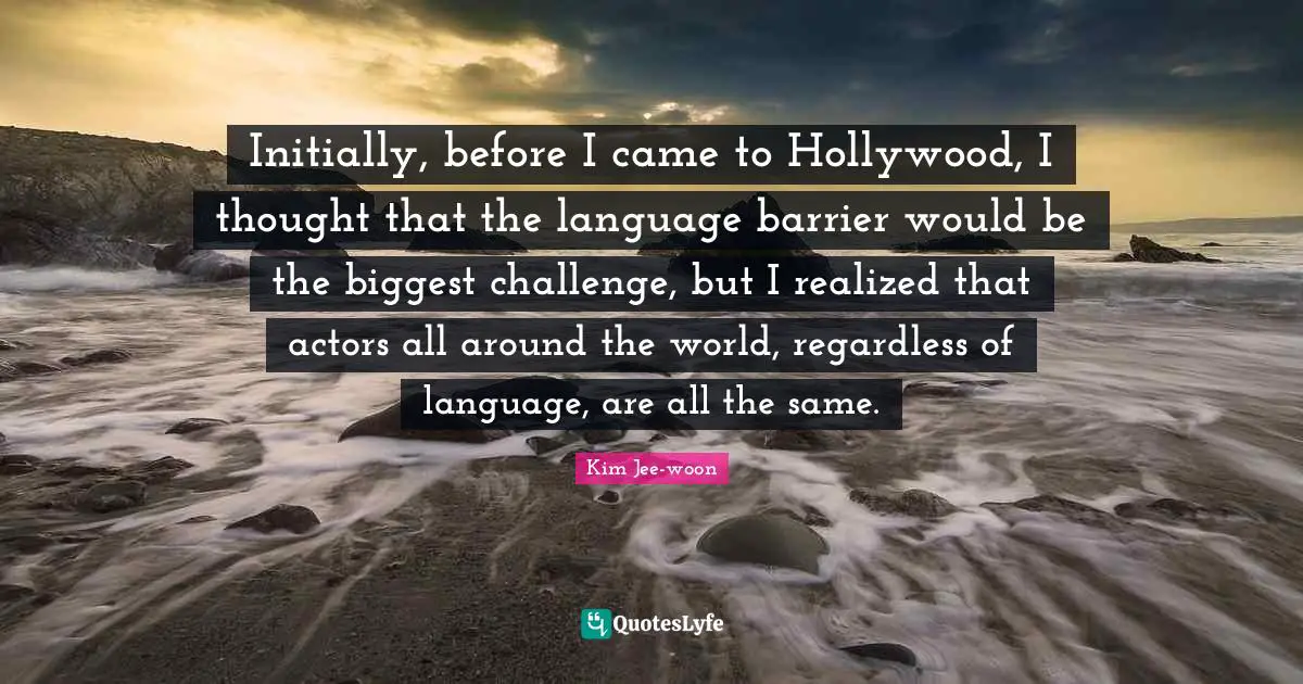 Initially, before I came to Hollywood, I thought that the language barrier would be the biggest challenge, but I realized that actors all around the world, regardless of language, are all the same.