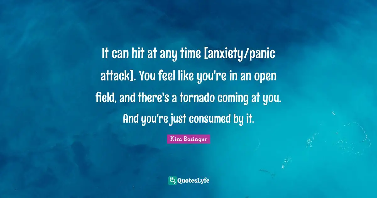 It can hit at any time [anxiety/panic attack]. You feel like you're in an open field, and there's a tornado coming at you. And you're just consumed by it.