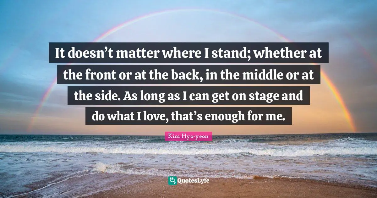 It doesn’t matter where I stand; whether at the front or at the back, in the middle or at the side. As long as I can get on stage and do what I love, that’s enough for me.