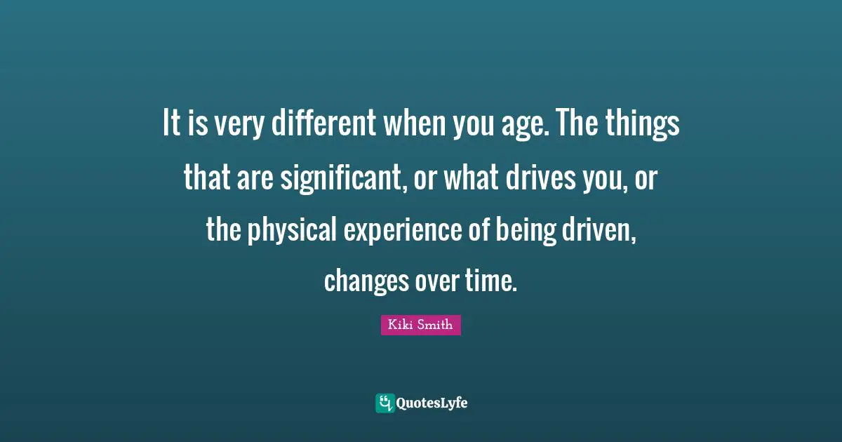 Changes Over Time Quotes: "It is very different when you age. The things that are significant, or what drives you, or the physical experience of being driven, changes over time."