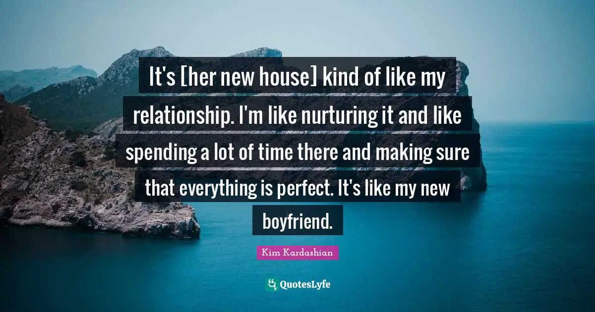 It's [her new house] kind of like my relationship. I'm like nurturing it and like spending a lot of time there and making sure that everything is perfect. It's like my new boyfriend.