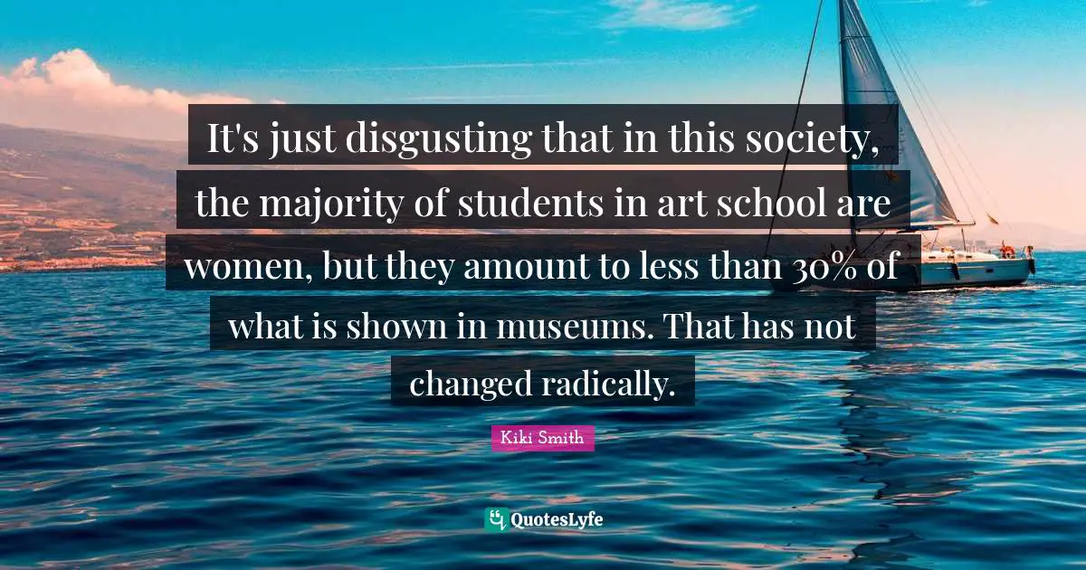 It's just disgusting that in this society, the majority of students in art school are women, but they amount to less than 30% of what is shown in museums. That has not changed radically.