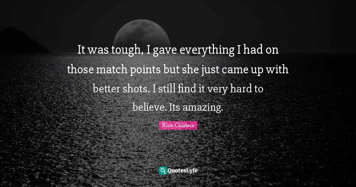 It was tough, I gave everything I had on those match points but she just came up with better shots. I still find it very hard to believe. Its amazing.