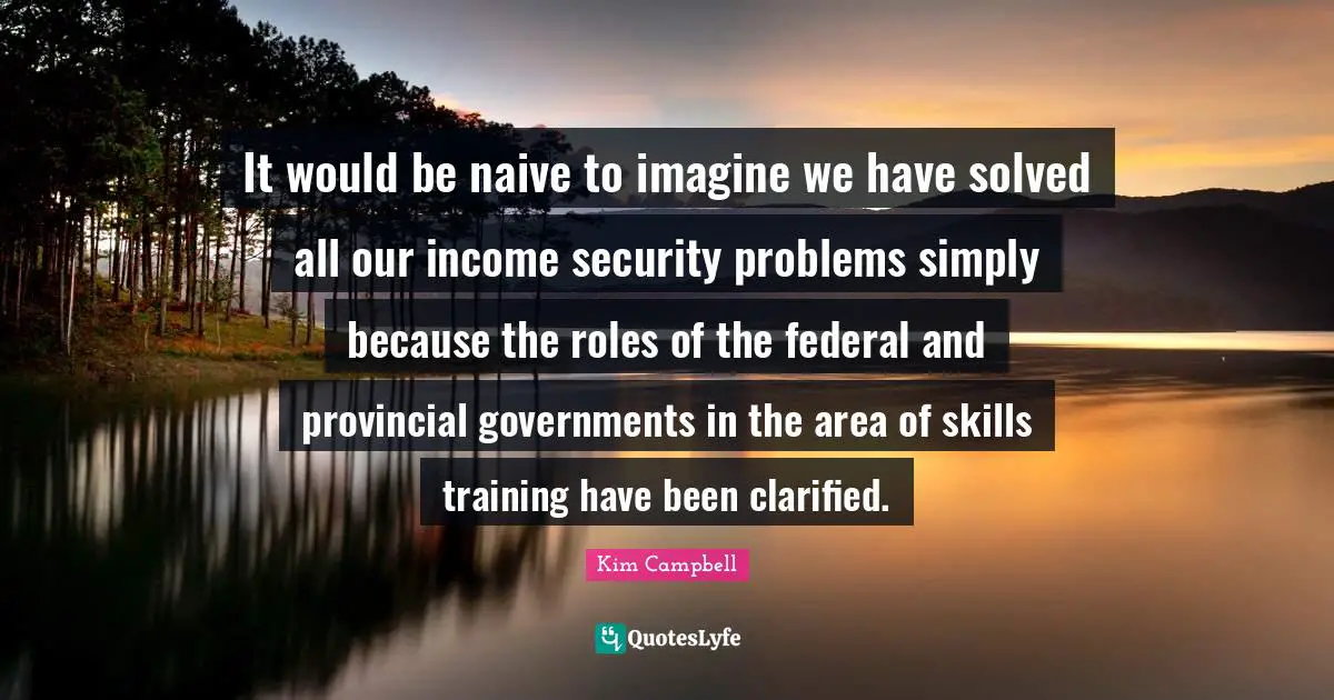 Kim Campbell Quotes: "It would be naive to imagine we have solved all our income security problems simply because the roles of the federal and provincial governments in the area of skills training have been clarified."