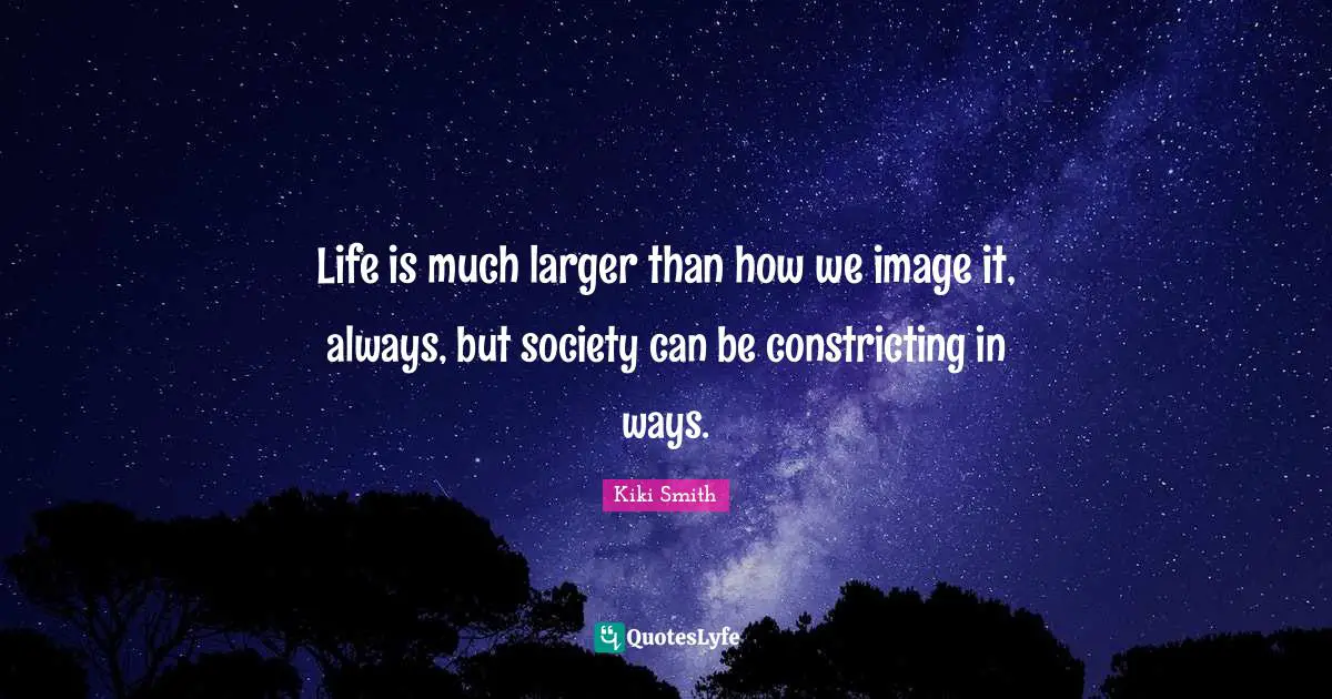 Life is much larger than how we image it, always, but society can be constricting in ways.