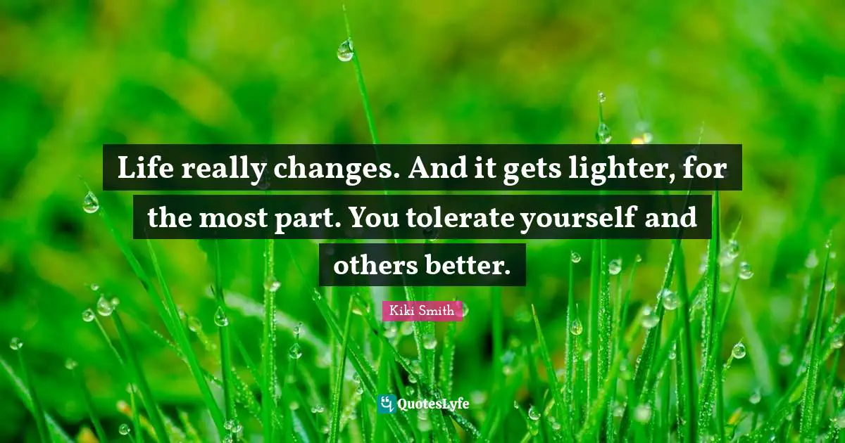 Life really changes. And it gets lighter, for the most part. You tolerate yourself and others better.