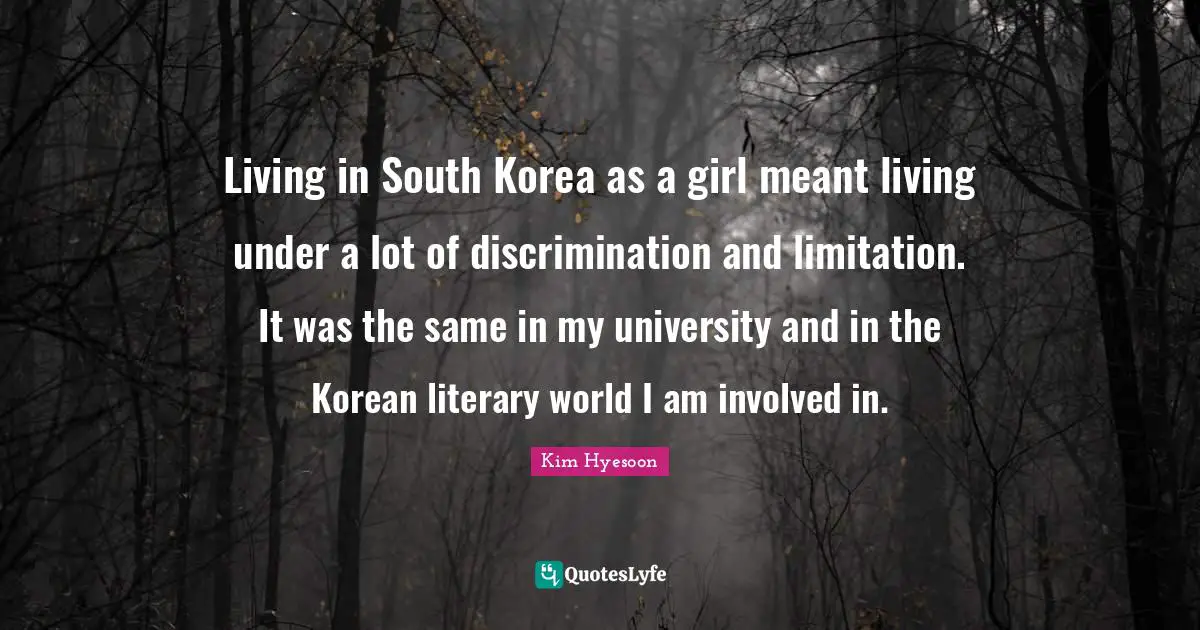 Kim Hyesoon Quotes: "Living in South Korea as a girl meant living under a lot of discrimination and limitation. It was the same in my university and in the Korean literary world I am involved in."
