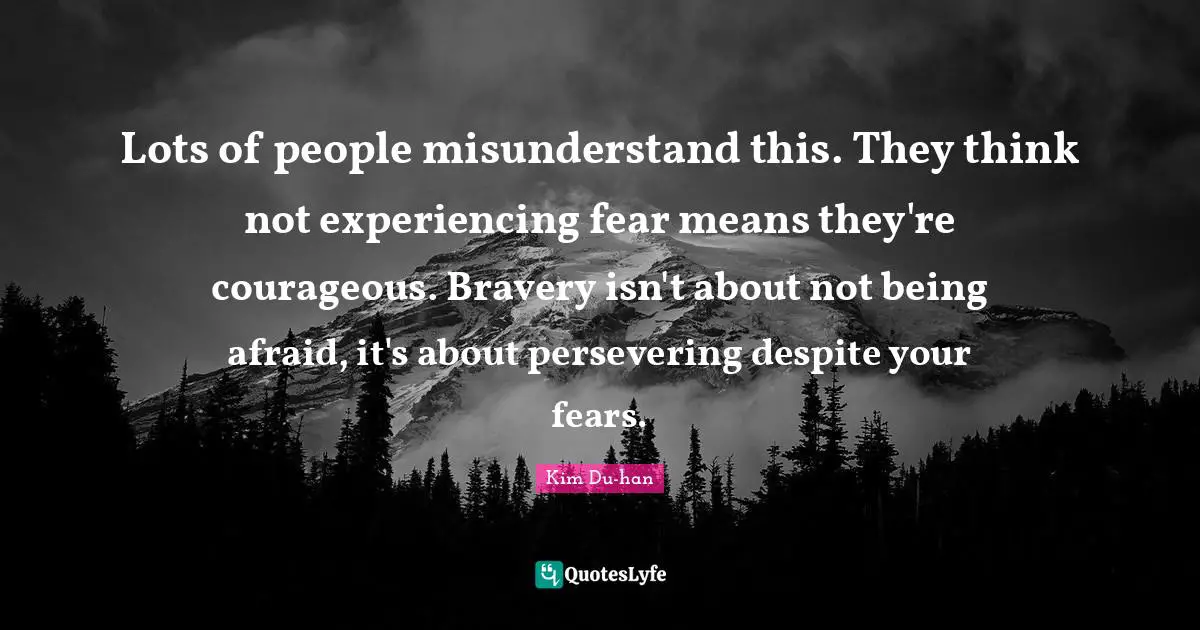 Being Afraid Quotes: "Lots of people misunderstand this. They think not experiencing fear means they're courageous. Bravery isn't about not being afraid, it's about persevering despite your fears."
