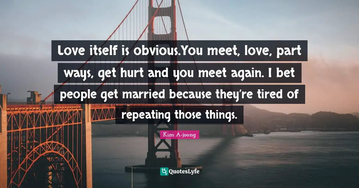 Love itself is obvious.You meet, love, part ways, get hurt and you meet again. I bet people get married because they’re tired of repeating those things.