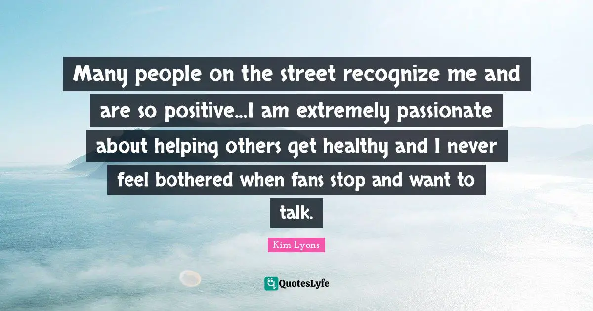 Many people on the street recognize me and are so positive...I am extremely passionate about helping others get healthy and I never feel bothered when fans stop and want to talk.