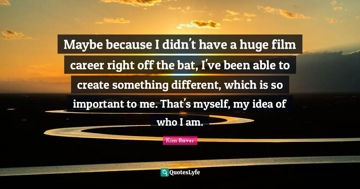 Maybe because I didn't have a huge film career right off the bat, I've been able to create something different, which is so important to me. That's myself, my idea of who I am.