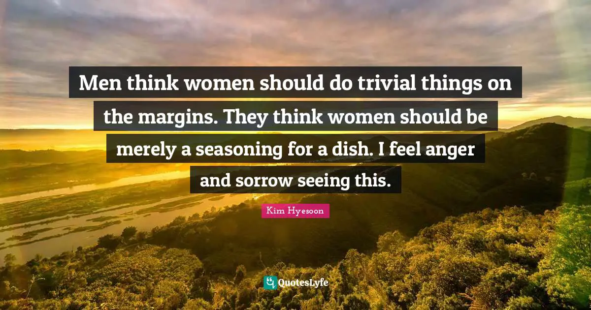 Men think women should do trivial things on the margins. They think women should be merely a seasoning for a dish. I feel anger and sorrow seeing this.