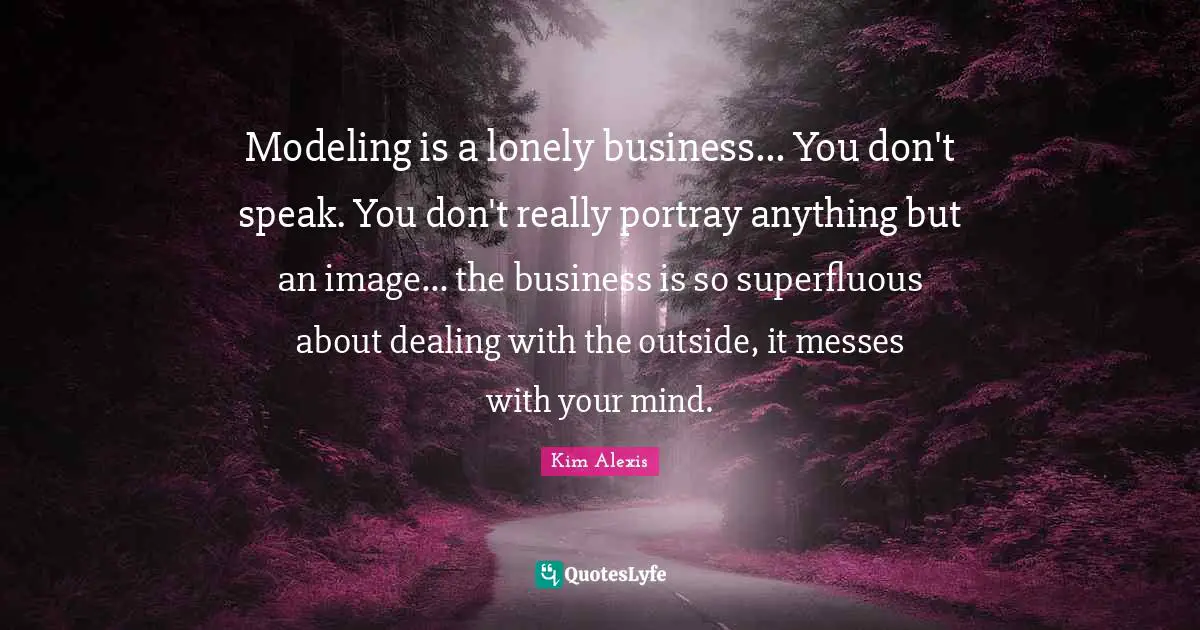 Modeling is a lonely business... You don't speak. You don't really portray anything but an image... the business is so superfluous about dealing with the outside, it messes with your mind.