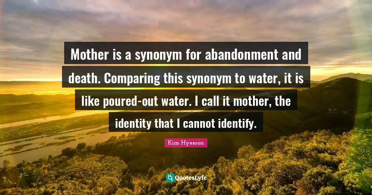 Kim Hyesoon Quotes: "Mother is a synonym for abandonment and death. Comparing this synonym to water, it is like poured-out water. I call it mother, the identity that I cannot identify."
