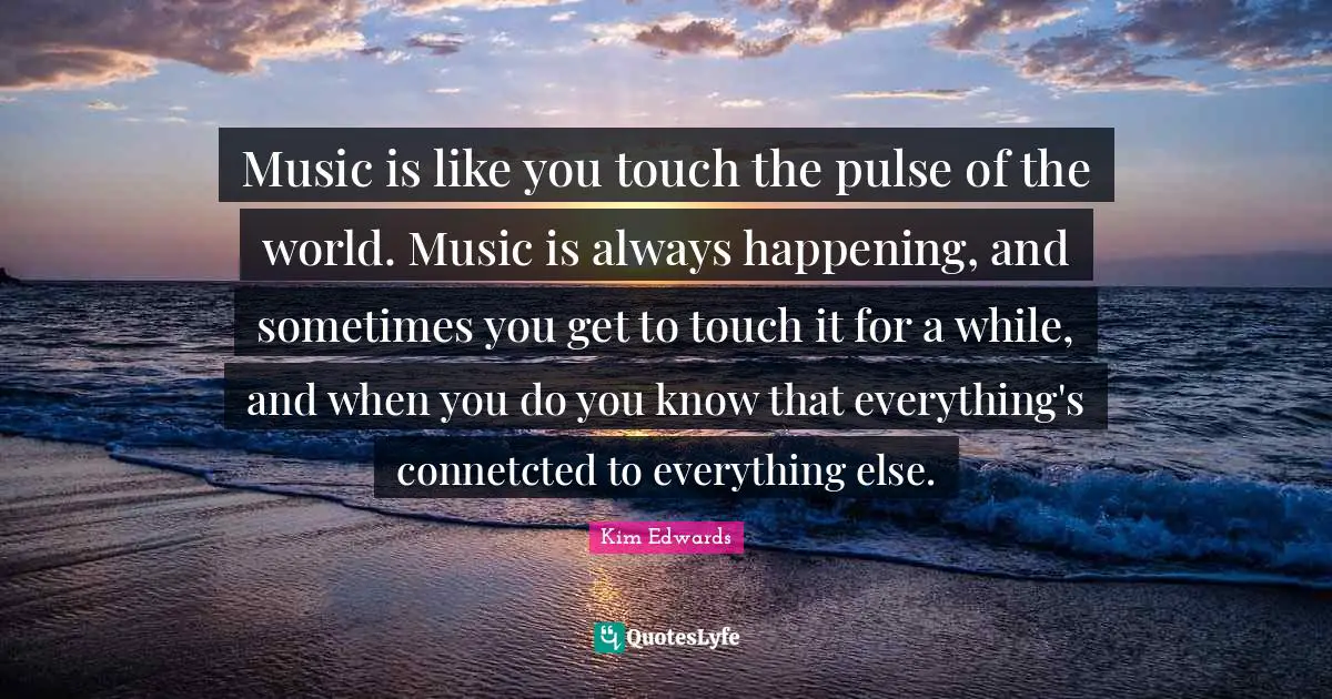 Kim Edwards Quotes: "Music is like you touch the pulse of the world. Music is always happening, and sometimes you get to touch it for a while, and when you do you know that everything's connetcted to everything else."