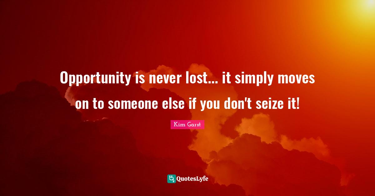 Opportunity is never lost... it simply moves on to someone else if you don't seize it!