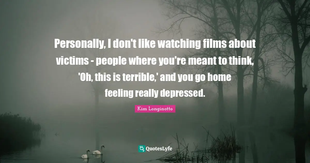 Personally, I don't like watching films about victims - people where you're meant to think, 'Oh, this is terrible,' and you go home feeling really depressed.