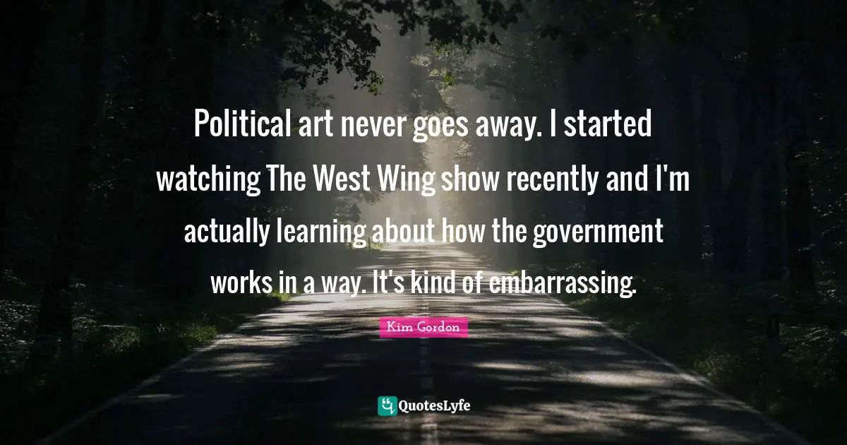Political art never goes away. I started watching The West Wing show recently and I'm actually learning about how the government works in a way. It's kind of embarrassing.