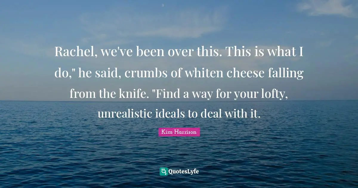 Rachel, we've been over this. This is what I do," he said, crumbs of whiten cheese falling from the knife. "Find a way for your lofty, unrealistic ideals to deal with it.