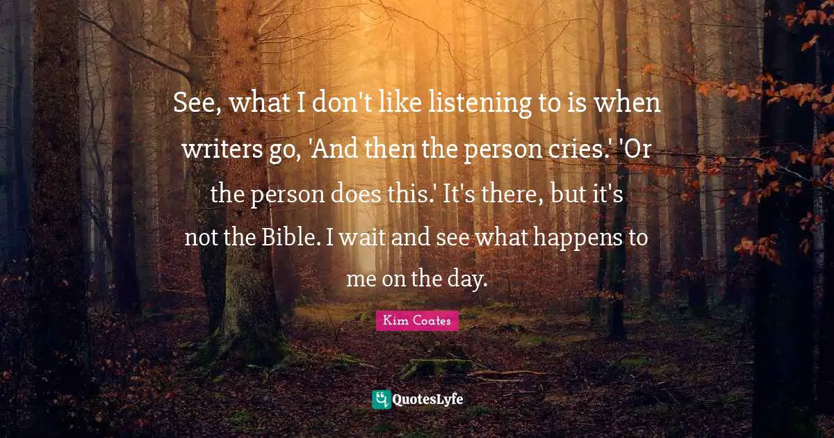 See, what I don't like listening to is when writers go, 'And then the person cries.' 'Or the person does this.' It's there, but it's not the Bible. I wait and see what happens to me on the day.
